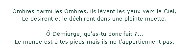 Ombres parmi les Ombres, ils lèvent les yeux vers le Ciel, le désirent et le déchirent dans une plainte muette. O demiurge qu'as-tu donc fait ? Le monde est à tes pieds mais il ne t'appartient pas.